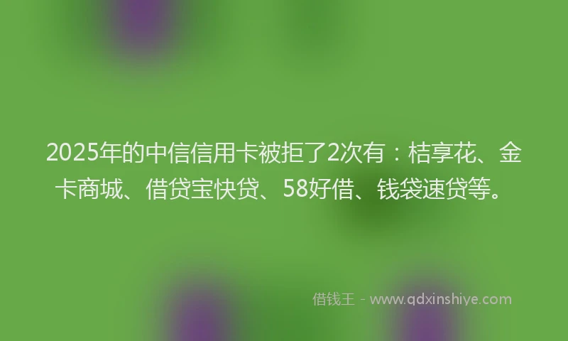 2025年的中信信用卡被拒了2次有：桔享花、金卡商城、借贷宝快贷、58好借、钱袋速贷等。