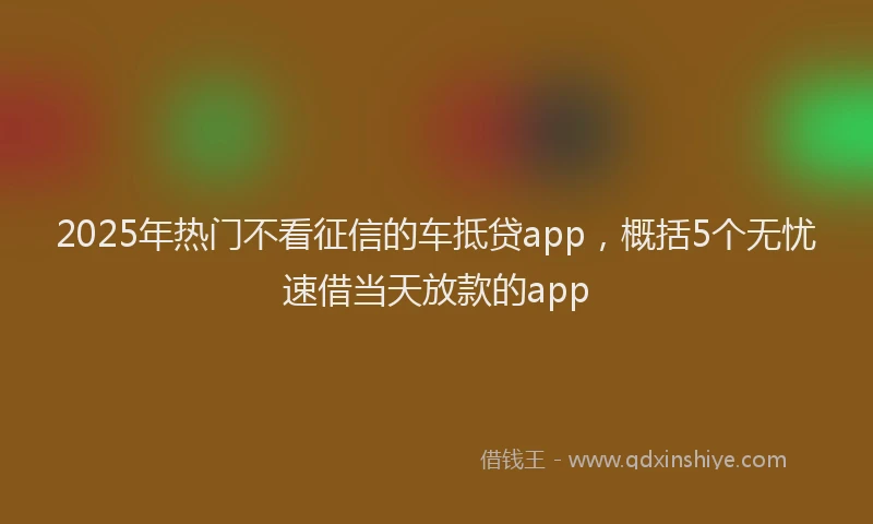 2025年热门不看征信的车抵贷app，概括5个无忧速借当天放款的app