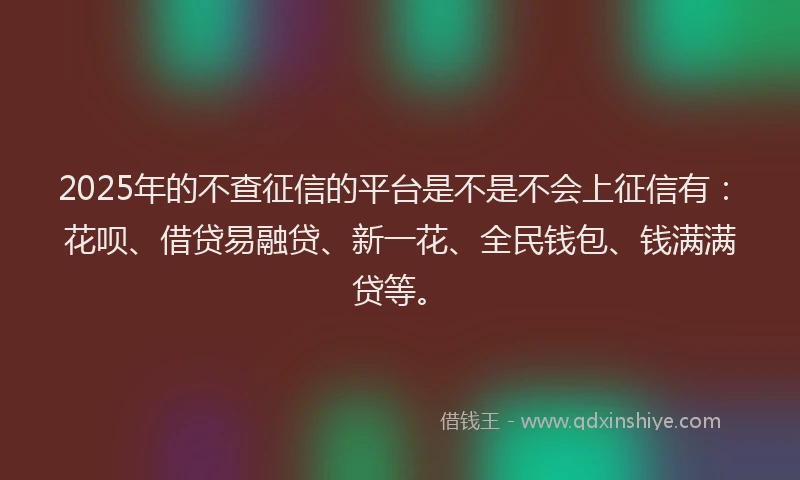 2025年的不查征信的平台是不是不会上征信有：花呗、借贷易融贷、新一花、全民钱包、钱满满贷等。