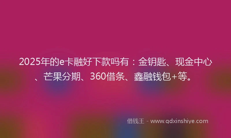 2025年的e卡融好下款吗有：金钥匙、现金中心、芒果分期、360借条、鑫融钱包+等。