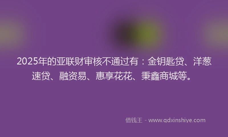 2025年的亚联财审核不通过有：金钥匙贷、洋葱速贷、融资易、惠享花花、秉鑫商城等。