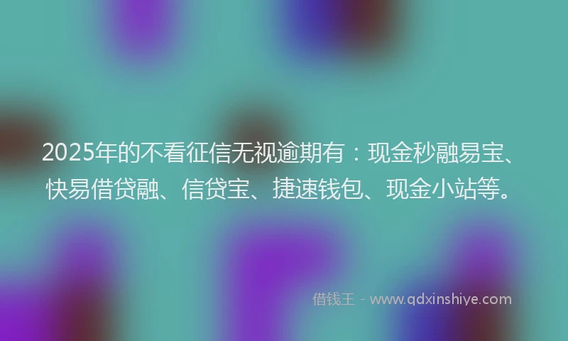 2025年的不看征信无视逾期有：现金秒融易宝、快易借贷融、信贷宝、捷速钱包、现金小站等。