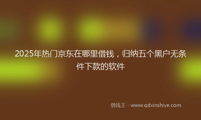 2025年热门京东在哪里借钱，归纳五个黑户无条件下款的软件