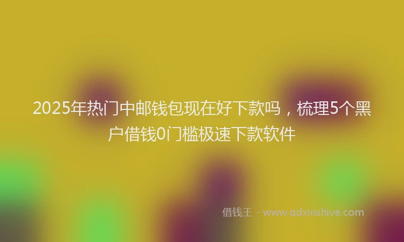 2025年热门中邮钱包现在好下款吗，梳理5个黑户借钱0门槛极速下款软件