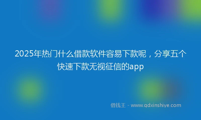 2025年热门什么借款软件容易下款呢，分享五个快速下款无视征信的app