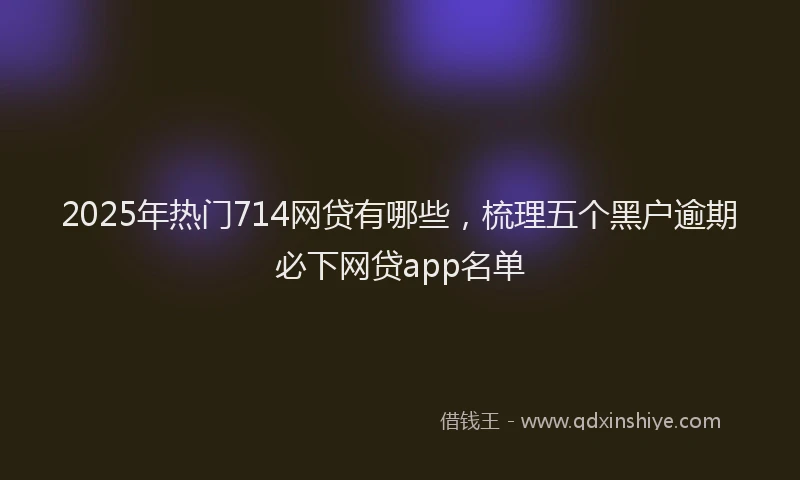 2025年热门714网贷有哪些，梳理五个黑户逾期必下网贷app名单