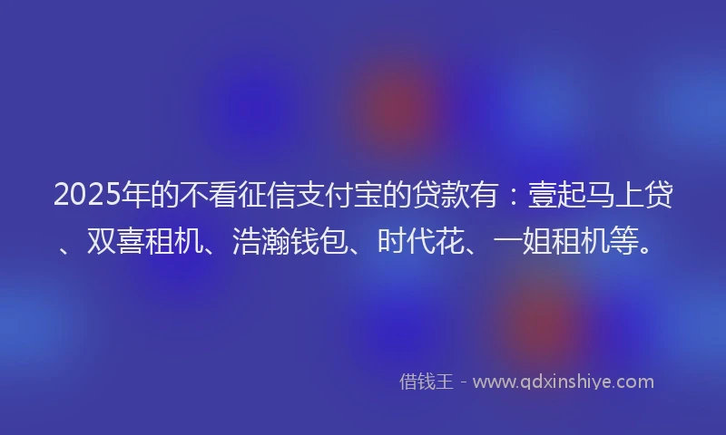 2025年的不看征信支付宝的贷款有：壹起马上贷、双喜租机、浩瀚钱包、时代花、一姐租机等。