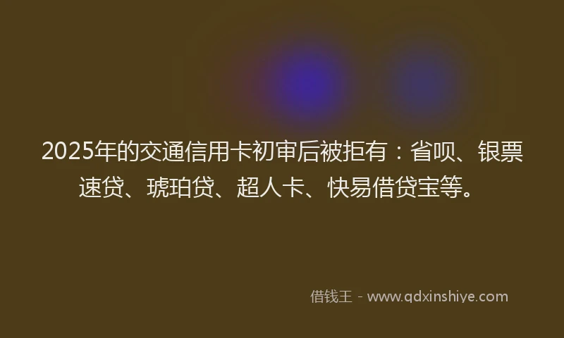 2025年的交通信用卡初审后被拒有：省呗、银票速贷、琥珀贷、超人卡、快易借贷宝等。