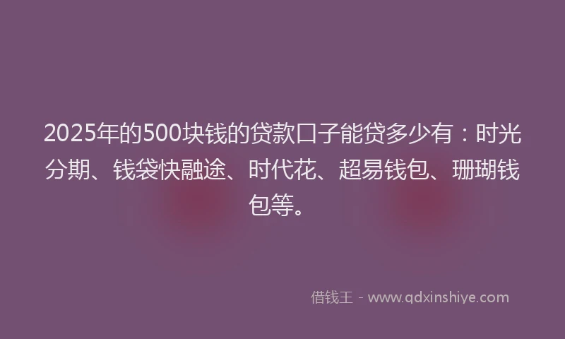 2025年的500块钱的贷款口子能贷多少有：时光分期、钱袋快融途、时代花、超易钱包、珊瑚钱包等。