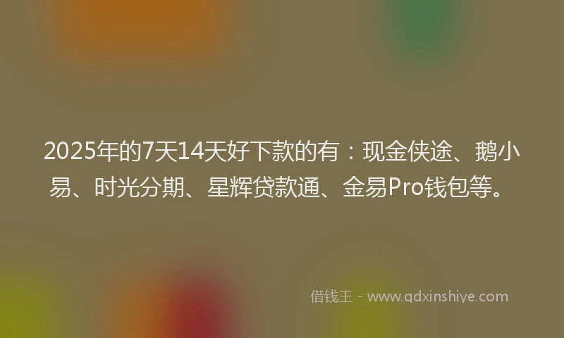 2025年的7天14天好下款的有：现金侠途、鹅小易、时光分期、星辉贷款通、金易Pro钱包等。