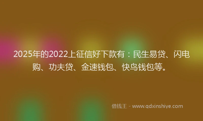 2025年的2022上征信好下款有：民生易贷、闪电购、功夫贷、金速钱包、快鸟钱包等。