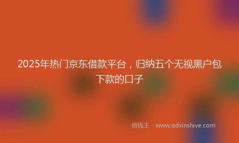 2025年热门京东借款平台，归纳五个无视黑户包下款的口子