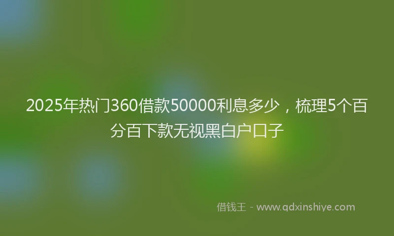 2025年热门360借款50000利息多少，梳理5个百分百下款无视黑白户口子
