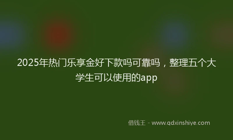 2025年热门乐享金好下款吗可靠吗，整理五个大学生可以使用的app