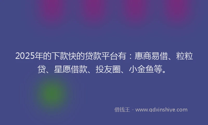 2025年的下款快的贷款平台有：惠商易借、粒粒贷、星愿借款、投友圈、小金鱼等。