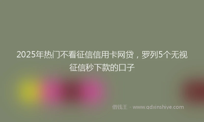 2025年热门不看征信信用卡网贷，罗列5个无视征信秒下款的口子