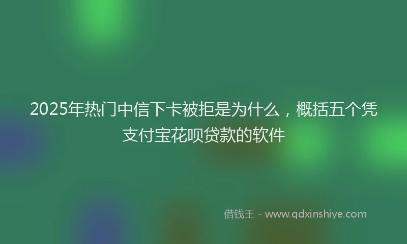 2025年热门中信下卡被拒是为什么，概括五个凭支付宝花呗贷款的软件