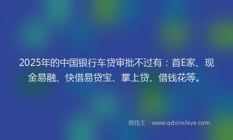 2025年的中国银行车贷审批不过有：首E家、现金易融、快借易贷宝、掌上贷、借钱花等。