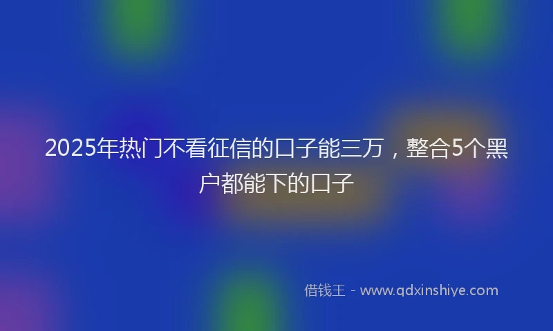 2025年热门不看征信的口子能三万，整合5个黑户都能下的口子