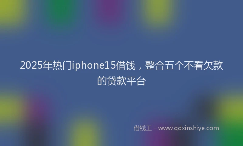 2025年热门iphone15借钱，整合五个不看欠款的贷款平台