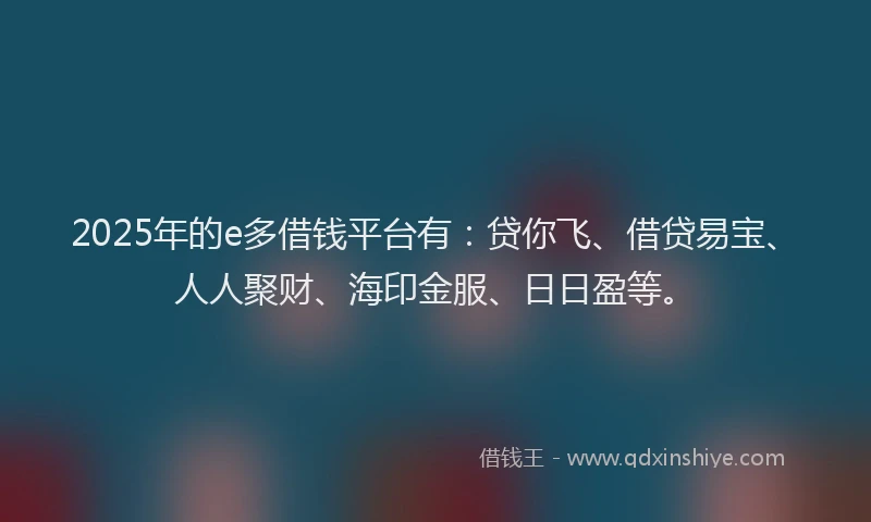 2025年的e多借钱平台有：贷你飞、借贷易宝、人人聚财、海印金服、日日盈等。