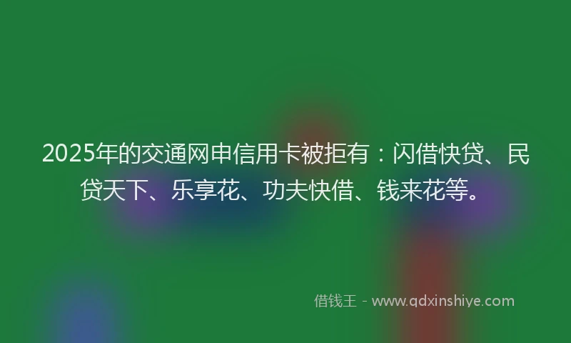 2025年的交通网申信用卡被拒有：闪借快贷、民贷天下、乐享花、功夫快借、钱来花等。