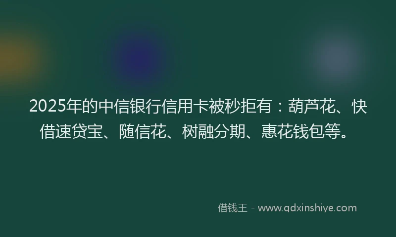 2025年的中信银行信用卡被秒拒有：葫芦花、快借速贷宝、随信花、树融分期、惠花钱包等。