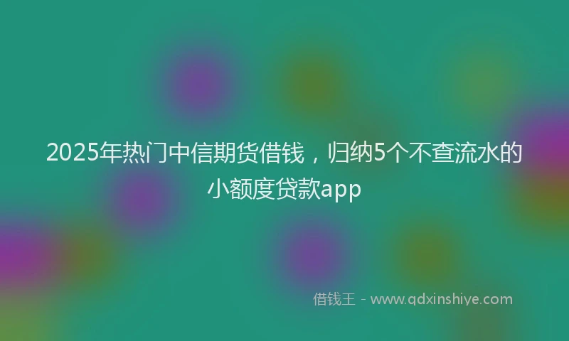 2025年热门中信期货借钱，归纳5个不查流水的小额度贷款app