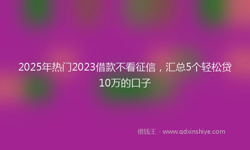 2025年热门2023借款不看征信，汇总5个轻松贷10万的口子