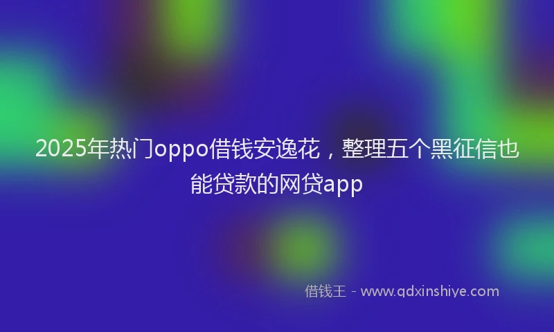 2025年热门oppo借钱安逸花，整理五个黑征信也能贷款的网贷app