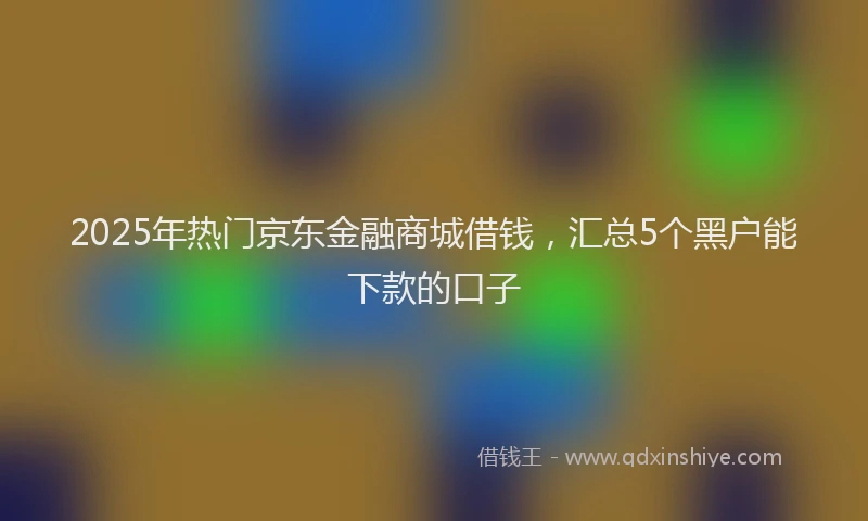 2025年热门京东金融商城借钱，汇总5个黑户能下款的口子