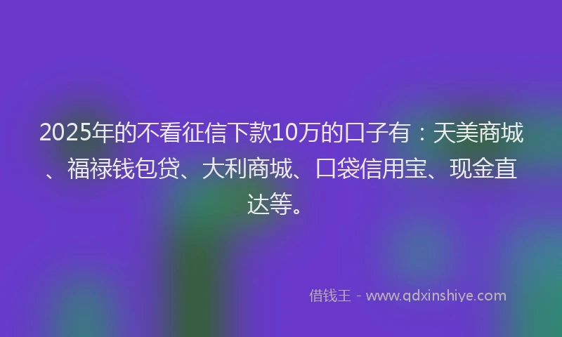 2025年的不看征信下款10万的口子有：天美商城、福禄钱包贷、大利商城、口袋信用宝、现金直达等。
