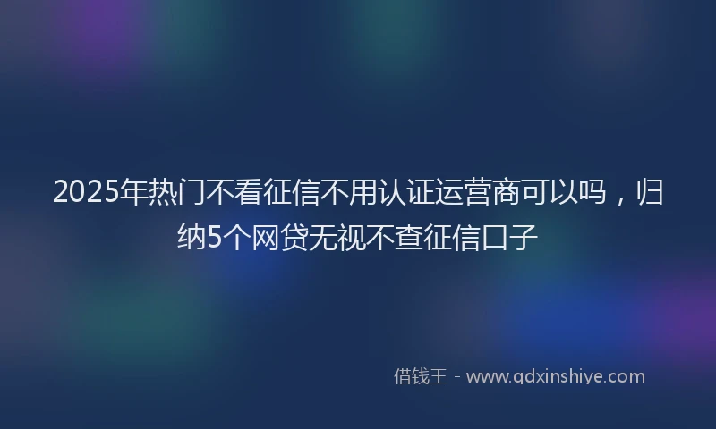 2025年热门不看征信不用认证运营商可以吗，归纳5个网贷无视不查征信口子