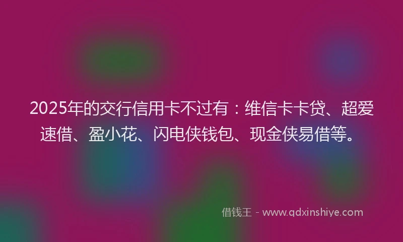 2025年的交行信用卡不过有：维信卡卡贷、超爱速借、盈小花、闪电侠钱包、现金侠易借等。