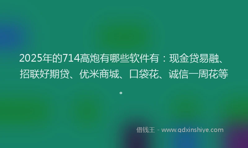 2025年的714高炮有哪些软件有：现金贷易融、招联好期贷、优米商城、口袋花、诚信一周花等。