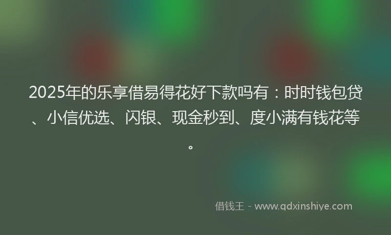 2025年的乐享借易得花好下款吗有：时时钱包贷、小信优选、闪银、现金秒到、度小满有钱花等。