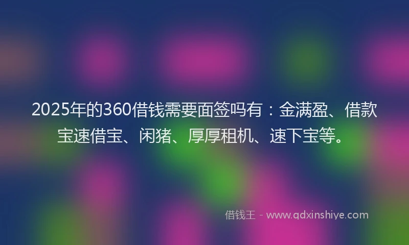 2025年的360借钱需要面签吗有：金满盈、借款宝速借宝、闲猪、厚厚租机、速下宝等。