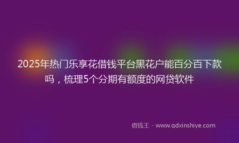 2025年热门乐享花借钱平台黑花户能百分百下款吗，梳理5个分期有额度的网贷软件