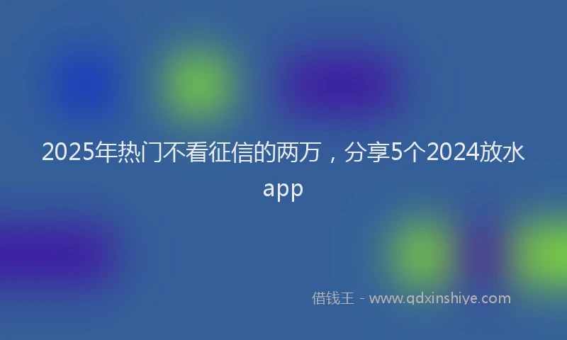 2025年热门不看征信的两万，分享5个2024放水app