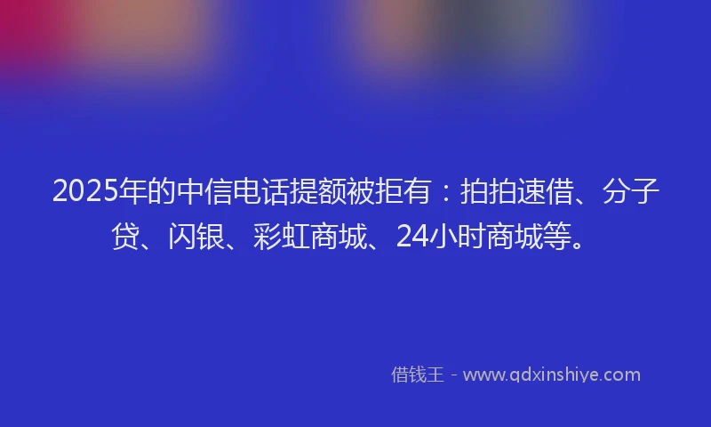 2025年的中信电话提额被拒有：拍拍速借、分子贷、闪银、彩虹商城、24小时商城等。