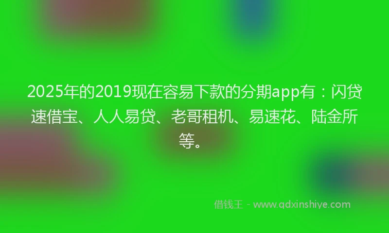 2025年的2019现在容易下款的分期app有：闪贷速借宝、人人易贷、老哥租机、易速花、陆金所等。