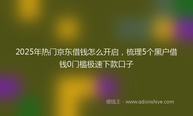 2025年热门京东借钱怎么开启，梳理5个黑户借钱0门槛极速下款口子