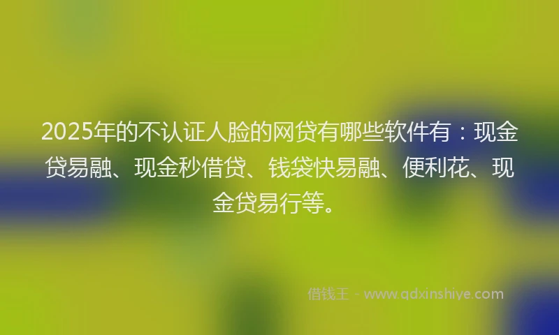2025年的不认证人脸的网贷有哪些软件有：现金贷易融、现金秒借贷、钱袋快易融、便利花、现金贷易行等。