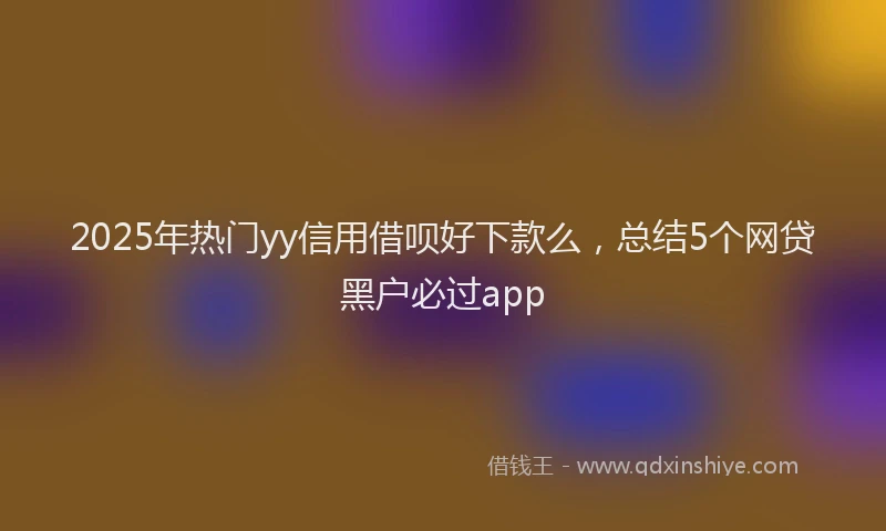 2025年热门yy信用借呗好下款么，总结5个网贷黑户必过app