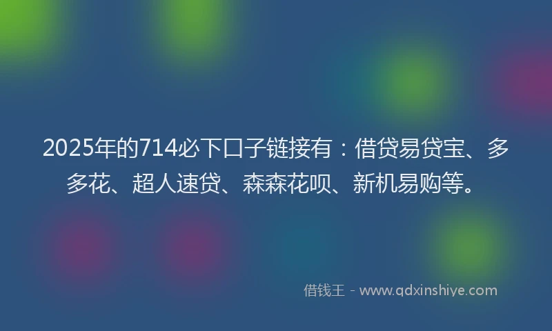2025年的714必下口子链接有：借贷易贷宝、多多花、超人速贷、森森花呗、新机易购等。