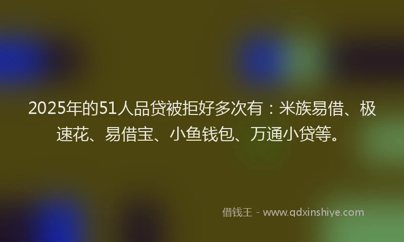 2025年的51人品贷被拒好多次有：米族易借、极速花、易借宝、小鱼钱包、万通小贷等。