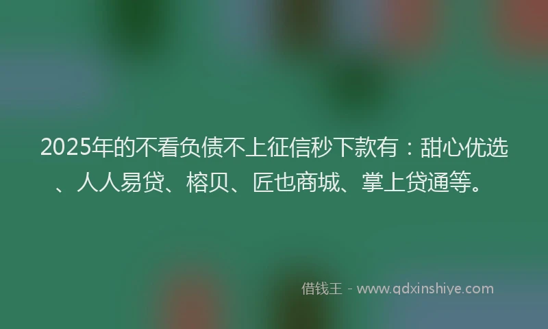 2025年的不看负债不上征信秒下款有：甜心优选、人人易贷、榕贝、匠也商城、掌上贷通等。