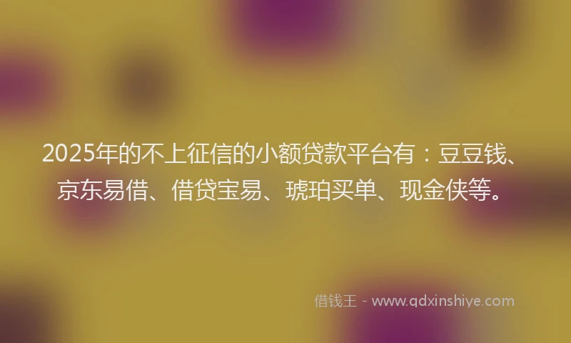 2025年的不上征信的小额贷款平台有：豆豆钱、京东易借、借贷宝易、琥珀买单、现金侠等。