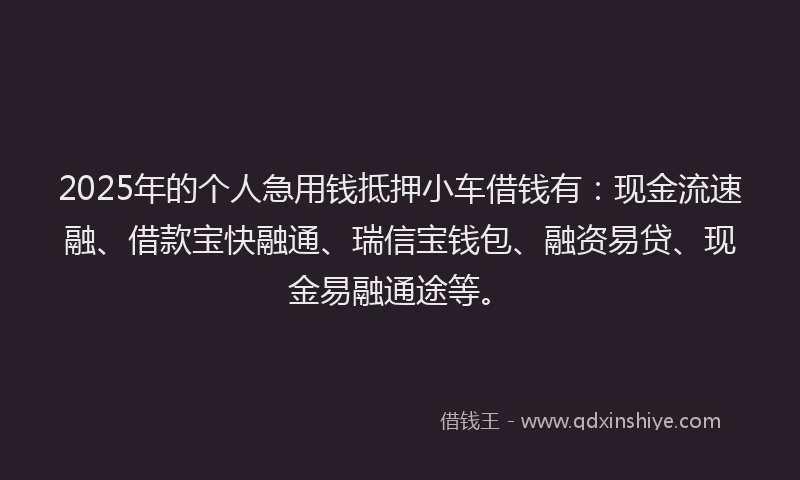 2025年的个人急用钱抵押小车借钱有：现金流速融、借款宝快融通、瑞信宝钱包、融资易贷、现金易融通途等。