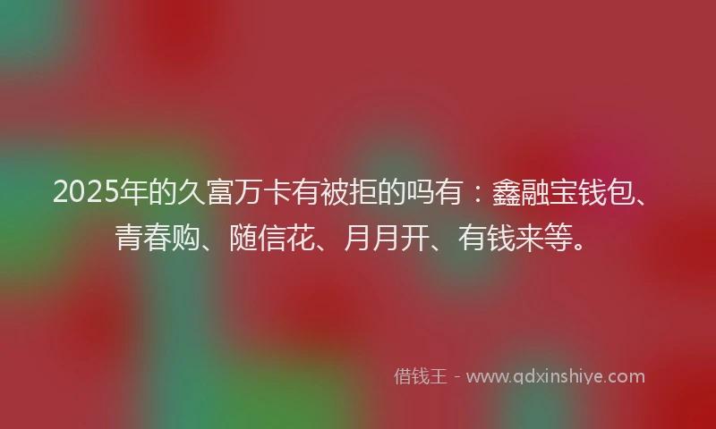 2025年的久富万卡有被拒的吗有：鑫融宝钱包、青春购、随信花、月月开、有钱来等。